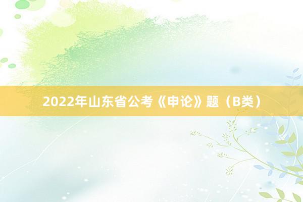 2022年山东省公考《申论》题（B类）